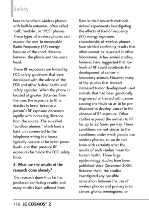 Page 118116LGCOSMOS™2
Safety
here to handheld wireless phones
with builtin antennas, often called
“cell”, “mobile”, or “PCS” phones.
These types of wireless phones can
expose the user to measurable
Radio Frequency (RF) energy
because of the short distance
between the phone and the user’s
head. 
These RF exposures are limited by
FCC safety guidelines that were
developed with the advice of the
FDA and other federal health and
safety agencies. When the phone is
located atgreater distances from
the user, the...