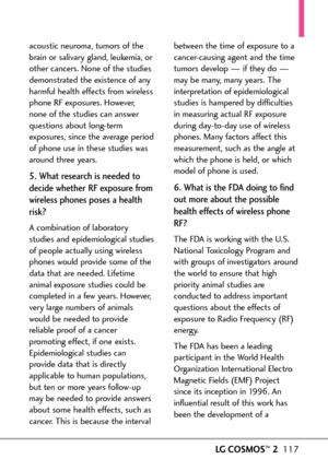 Page 119LGCOSMOS™2117
acoustic neuroma, tumors of the
brain or salivary gland, leukemia, or
other cancers. None of the studies
demonstrated the existence of any
harmful health effects from wireless
phone RF exposures. However,
none of the studies can answer
questions about longterm
exposures, since the average period
of phone use in these studies was
around three years.
5. What research is needed to
decide whether RF exposure from
wireless phones poses a health
risk?
Acombination of laboratory
studies and...