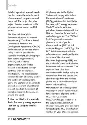 Page 120118LGCOSMOS™2
Safety
detailed agenda of research needs
that has driven the establishment
of new research programs around
the world. The project has also
helped develop a series of public
information documents on EMF
issues. 
The FDA and the Cellular
Telecommunications & Internet
Association (CTIA) have a formal
Cooperative Research And
Development Agreement (CRADA)
to do research on wireless phone
safety. The FDA provides the
scientific oversight, obtaining input
from experts in government,
industry, and...