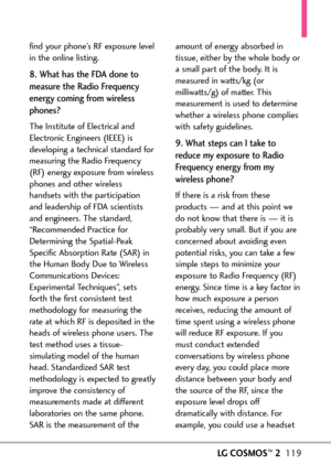 Page 121LGCOSMOS™2119
find your phone’s RF exposure level
in the online listing.
8. What has the FDA done to
measure the Radio Frequency
energy coming from wireless
phones?
The Institute of Electrical and
Electronic Engineers (IEEE) isdeveloping a technical standard for
measuring the Radio Frequency
(RF) energy exposure from wireless
phonesand other wireless
handsets with the participation
and leadership of FDA scientists
and engineers. The standard,
“Recommended Practice for
Determining the SpatialPeak
Specific...