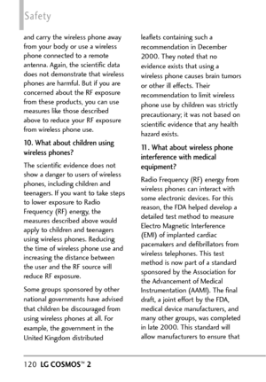 Page 122120LGCOSMOS™2
Safety
and carry the wireless phone away
from your body or use a wireless
phone connected to a remote
antenna. Again, the scientific data
does not demonstrate that wireless
phones are harmful. But if you are
concerned about the RF exposure
from these products, you can use
measures like those described
above to reduce your RF exposure
from wireless phone use.
10. What about children using
wireless phones?
The scientific evidence does not
show a danger to users of wireless
phones, including...