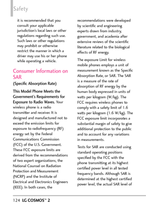 Page 126124LGCOSMOS™2
Safety
it is recommended that you
consult your applicable
jurisdiction’s local laws or other
regulations regarding such use.
Such laws or other regulations
may prohibit or otherwise
restrict the manner in which a
driver may use his or her phone
while operating a vehicle. 
Consumer Information on
SAR
(Specific Absorption Rate)
This Model Phone Meets the
Government’s Requirements for
Exposureto Radio Waves.
Your
wireless phone is a radio
transmitter and receiver. It is
designed and...