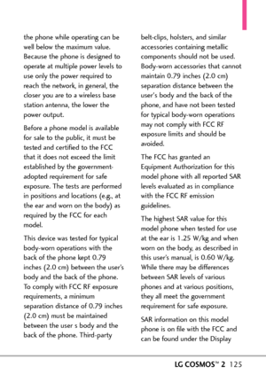 Page 127LGCOSMOS™2125
the phone while operating can be
well below the maximum value.
Because the phone is designed to
operate at multiple power levels to
use only the power required to
reach the network, in general, the
closer you are to a wireless base
station antenna, the lower the
power output. 
Before a phone model is available
for sale to the public, it must be
tested and certified to the FCC
thatit does not exceed the limit
established by the government
adopted requirement for safeexposure. The tests are...