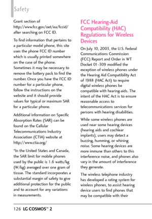 Page 128126LGCOSMOS™2
Safety
Grant section of
http://www.fcc.gov/oet/ea/fccid/
after searching on FCC ID.
To find information that pertains to
aparticular model phone, this site
uses the phone FCC ID number
which is usually printed somewhere
on the case of the phone.
Sometimes it may be necessary to
remove the battery pack to find the
number. Once you have the FCC ID
number for a particular phone,
follow the instructions on the
website and it should provide
values for typical or maximum SAR
for a particular...