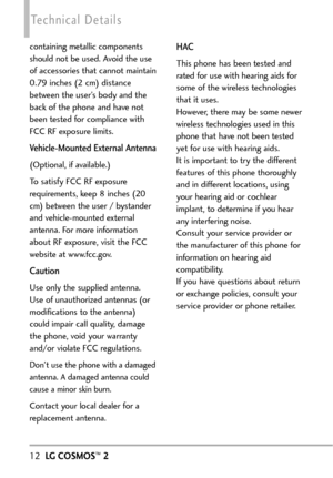 Page 1412LGCOSMOS™2
Technical Details
containing metallic components
should not be used. Avoid the use
of accessories that cannot maintain
0.79 inches (2 cm) distance
between the user’s body and the
back of the phone and have not
been tested for compliance with
FCC RF exposure limits.
VehicleMounted External Antenna 
(Optional, if available.)
To satisfy FCC RF exposure
requirements, keep 8 inches (20
cm) between the user / bystander
and vehiclemounted external
antenna. For more information
about RF exposure,...