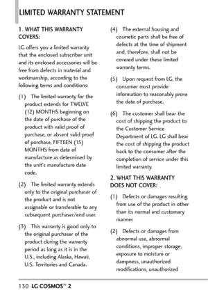 Page 132130LGCOSMOS™2
LIMITED WARRANTY STATEMENT 
1. WHAT THIS WARRANTY
COVERS:
LG offers you a limited warranty
that the enclosed subscriber unit
and its enclosed accessories will be
free from defects in material and
workmanship, according to the
following terms and conditions:
(1) The limited warranty for the
product extends for TWELVE
(12) MONTHS beginning on
the date of purchase of the
product with valid proof of
purchase, or absent valid proof
of purchase, FIFTEEN (15)
MONTHS from date of
manufacture as...