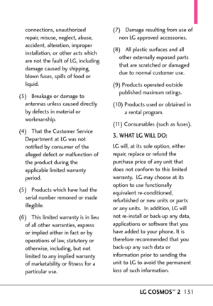 Page 133LGCOSMOS™2131
connections, unauthorized
repair, misuse, neglect, abuse,
accident, alteration, improper
installation, or other acts which
are not the fault of LG, including
damage caused by shipping,
blown fuses, spills of food or
liquid.
(3) Breakage or damage to
antennas unless caused directly
by defects in material or
workmanship.
(4) That the Customer Service
Department atLG was not
notified by consumer of the
alleged defect or malfunction of
the product during the
applicable limited warranty
period....