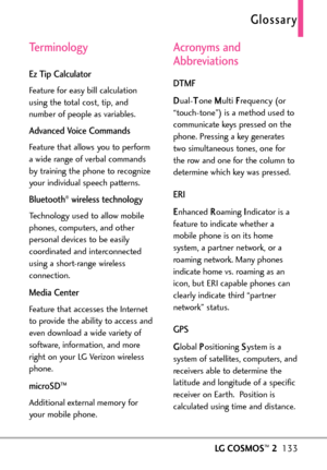 Page 135LGCOSMOS™2133
Terminology
Ez Tip Calculator
Feature for easy bill calculation
using the total cost, tip, and
number of people as variables.
Advanced Voice Commands
Feature that allows you to perform
awide range of verbal commands
by training the phone to recognize
your individual speech patterns.
Bluetooth®wireless technology
Technology used to allow mobile
phones, computers, and other
personal devices to be easily
coordinated and interconnected
using a shortrange wireless
connection.
Media Center...