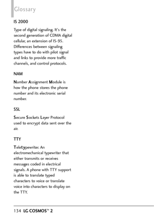 Page 136134LG COSMOS™2
Glossary
IS 2000
Type of digital signaling. Its the
second generation of CDMA digital
cellular, an extension of IS95.
Differences between signaling
types have to do with pilot signal
and links to provide more traffic
channels, and control protocols. 
NAM
NNumber AAssignment MModule is
how the phone stores the phone
number and its electronic serial
number. 
SSL
SSecure SSockets LLayer Protocol
used to encrypt data sent over the
air.
TTY
TTelettyypewriter. An
electromechanical typewriter...