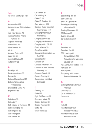 Page 13712 310 Driver Safety Tips 121
AAccessories 129
Acronyms and Abbreviations
133
Add New Device 76
Adding Another Phone
Number 31
Airplane Mode 88
Alarm Clock 73
Alert Sounds 81
All 52
Answer Options 95
Apps 55, 64
Assisted Dialing 99
Auto Retry 96
BBacklight 85
Backup Assistant 35
Banner 84
Battery Charge Level 23
Battery Temperature
Protection 22
Bluetooth® Menu 75
Brightness 86
CCalculator 70
Calendar 71
Call  69
Call Forwarding 96
Call Ringtone 80
Call Settings 95
Call Sounds 80Call Vibrate 81
Call...