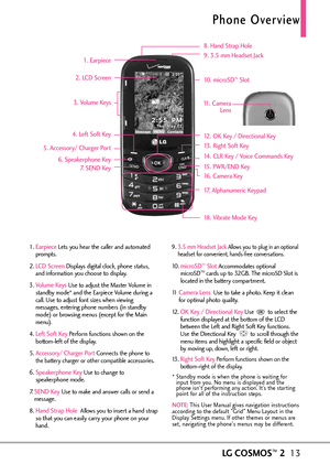 Page 15LGCOSMOS™213
Phone Overview
1. EarpieceLets you hear the caller and automated
prompts.
2. 
LCD ScreenDisplays digital clock, phone status,
and information you choose to display.
3. 
Volume Keys Use to adjust the Master Volume in
standby mode* and the Earpiece Volume during a
call. Use to adjust font sizes when viewing
messages, entering phone numbers (in standby
mode) or browsing menus (except for the Main
menu).
4. 
Left Soft KeyPerform functions shown on the
bottomleft of the display.
5. 
Accessory/...