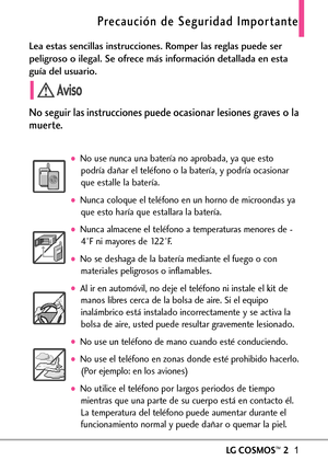 Page 142LGCOSMOS™21
Lea estas sencillas instrucciones. Romper las reglas puede ser
peligroso o ilegal. Se ofrece más información detallada en esta
guía del usuario.
No seguir las instrucciones puede ocasionar lesiones graves o la
muerte.
No use nunca una batería no aprobada, ya que esto
podría dañar el teléfono o la batería, y podría ocasionar
que estalle la batería. 
Nunca coloque el teléfono en un horno de microondas ya
que esto haría que estallara la batería.
Nunca almacene el teléfono a temperaturas menores...