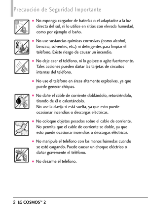 Page 1432LGCOSMOS™2
Precaución de Seguridad Importante  
No exponga cargador de baterías o el adaptador a la luz
directa del sol, ni lo utilice en sitios con elevada humedad,
como por ejemplo el baño.
No use sustancias químicas corrosivas (como alcohol,
bencina, solventes, etc.) ni detergentes para limpiar el
teléfono. Existe riesgo de causar un incendio.
No deje caer el teléfono, ni lo golpee o agite fuertemente.
Tales acciones pueden dañar las tarjetas de circuitos
internas del teléfono.
No use el teléfono en...