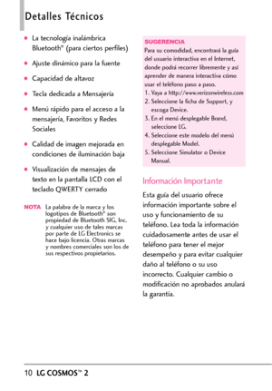 Page 15110LGCOSMOS™2
Detalles Técnicos
La tecnología inalámbrica
Bluetooth®(para ciertos perfiles)
Ajuste dinámico para la fuente
Capacidad de altavoz
Tecla dedicada a Mensajería
Menú rápido para el acceso a la
mensajería, Favoritos y Redes
Sociales
Calidad de imagen mejorada en
condiciones de iluminación baja
Visualización de mensajes de
texto en la pantalla LCD con el
teclado QWERTY cerrado
NOTALa palabra de la marca y los
logotipos de Bluetooth®son
propiedad de Bluetooth SIG, Inc.
ycualquier uso de tales...