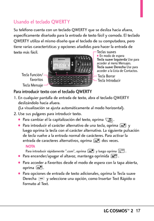 Page 158LGCOSMOS™217
Usando el teclado QWERT Y
Su teléfono cuenta con un teclado QWERTY que se desliza hacia afuera,
específicamente diseñado para la entrada de texto fácil y comoda. El teclado
QWERTY utiliza el mismo diseño que el teclado de su computadora, pero
tiene varias características y opciones añadidas para hacer la entrada de
texto más fácil.
Para introducir texto con el teclado QWERTY
1. En cualquier pantalla de entrada de texto, abra el teclado QWERTY
deslizándolo hacia afuera.
(La visualización se...