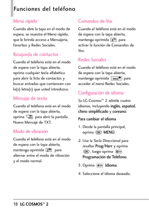 Page 15918LGCOSMOS™2
Funciones del teléfono
Menú rápido
Cuando abre la tapa en el modo de
espera, se muestra el Menú rápido,
que le brinda acceso a Mensajería,
Favoritos y Redes Sociales.
Búsqueda de contactos
Cuando el teléfono está en el modo
de espera con la tapa abierta,
oprima cualquier tecla alfabética
para abrir la lista de contactos y
buscar entradas que comiencen con
la(s) letra(s) que usted introduzca.
Mensaje de texto
Cuando el teléfono está en el modo
de esperacon la tapa abierta,
oprima paraabrir la...