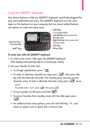 Page 17LGCOSMOS™215
Using the QWERTY Keyboard
Your phone features a slideout QWERTY keyboard, specifically designed for
easy and comfortable text entry. The QWERTY keyboard uses the same
layout as the keyboard on your computer, but has several added features
and options to make text entry easier. 
Toenter text with the QWERTY keyboard
1. In a text entry screen, slide open the QWERTY keyboard. 
(The display automatically adjusts to landscape mode.)
2.Use your thumbs to enter text.
Tochange capitalization, press...