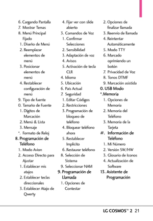 Page 162LGCOSMOS™221
6. Cargando Pantalla
7. Mostrar Temas
8. Menú Principal
Fijado
1. Diseño de Menú
2. Reemplazar
elementos de
menú
3. Posicionar
elementos de
menú
4. Restablecer
configuración de
menú
9. Tipo de fuente
0.Tamaño de Fuente
1. Dígitos de
Marcación
2. Menú& Lista
3. Mensaje
*. Formato de Reloj
8. Programación de
Teléfono
1. Modo Avion
2. Acceso Directo para
Ajustar
1. Establecer mis
atajos
2. Establecer teclas
direccionales
3. Establecer Atajo de
Qwerty4. Fijar ver con slide
abierto
3. Comandos de...