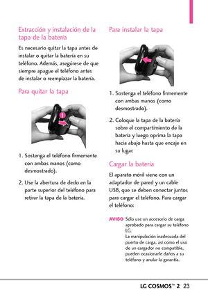 Page 164LGCOSMOS™223
Extracción y instalación de la
tapa de la batería
Es necesario quitar la tapa antes de
instalar o quitar la batería en su
teléfono. Además, asegúrese de que
siempre apague el teléfono antes
de instalar o reemplazar la batería.
Para quitar la tapa
1. Sostenga el teléfono firmemente
con ambasmanos (como
desmostrado).
2. Use la abertura de dedo en la
parte superior del teléfono para
retirar la tapa de la batería.
Para instalar la tapa
1. Sostenga el teléfono firmemente
con ambas manos (como...