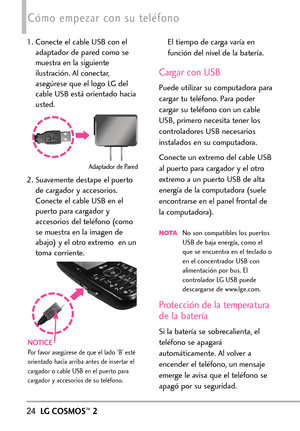 Page 16524LGCOSMOS™2
Cómo empezar con su teléfono
1. Conecte el cable USB con el
adaptador de pared como se
muestra en la siguiente
ilustración. Al conectar,
asegúrese que el logo LG del
cable USB está orientado hacia
usted.
2. Suavemente destape el puerto
de cargador y accesorios.
Conecteel cable USB en el
puerto para cargador y
accesorios del teléfono (como
se muestraen la imagen de
abajo) y el otro extremo  en un
toma corriente.El tiempo de carga varía en
función del nivel de la batería.
Cargar con USB
Puede...