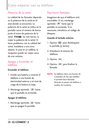 Page 16726LGCOSMOS™2
Cómo empezar con su teléfono
Potencia de la señal
La calidad de las llamadas depende
en la potencia de la señal en el
área donde se encuentra. La
potencia de la señal se indica en la
pantalla como el número de barras
junto al icono de potencia de la
señal  : las más barras, la
mejor la potencia de la señal. Si
tiene problemas con la calidad del
señal, trasládese a una zona
abierta. Si está en un edificio, la
recepción puede ser mejor cerca
de una ventana.
Apagar y Encender el
teléfono...