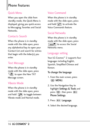 Page 1816LGCOSMOS™2
Phone Features
Quick Menu
When you open the slide from
standby mode, the Quick Menu is
displayed, giving you quick access
to Messaging, Favorites and Social
Networks.
Contacts Search
When the phone is in standby
mode with the slide open, press
any alphabetical key to open your
Contact List and search for entries
thatbegin with the letter(s) you
enter.
Text Message
When the phone is in standby
mode with the slide open, press
to open the New TXT
Message screen. 
Vibrate Mode
When the phone is...
