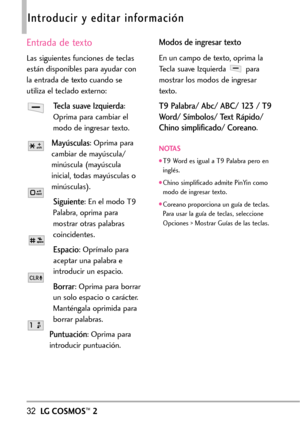 Page 17332LGCOSMOS™2
Introducir y editar información
Entrada de texto
Las siguientes funciones de teclas
están disponibles para ayudar con
la entrada de texto cuando se
utiliza el teclado externo:
Tecla suave Izquierda:
Oprima para cambiar el
modo de ingresar texto.
Mayúsculas:Oprima para
cambiar de mayúscula/
minúscula (mayúscula
inicial, todas mayúsculas o
minúsculas). 
Siguiente:En el modo T9
Palabra, oprima para
mostrar otras palabras
coincidentes. 
Espacio: Oprímalo para
aceptar una palabra e
introducir un...