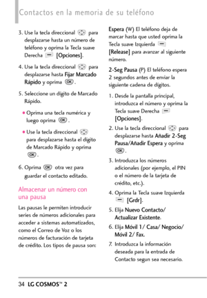 Page 17534LGCOSMOS™2
Contactos en la memoria de su teléfono
3. Use la tecla direccional  para
desplazarse hasta un número de
teléfono y oprima la Tecla suave
Derecha 
[Opciones].
4. Use la tecla direccional  para
desplazarse hasta 
Fijar Marcado
Rápido
yoprima .
5. Seleccione un dígito de Marcado
Rápido.
Oprima una tecla numérica y
luego oprima .
Use la tecla direccional 
paradesplazarse hasta el dígito
de Marcado Rápido y oprima
.
6.Oprima otravez para
guardar el contacto editado.
Almacenar un número con
una...