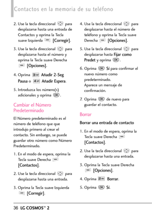 Page 17736LGCOSMOS™2
Contactos en la memoria de su teléfono
2. Use la tecla direccional  para
desplazarse hasta una entrada de
Contactos y oprima la Tecla
suave Izquierda 
[Corregir].
3. Use la tecla direccional  para
desplazarse hasta el número y
oprima la Tecla suave Derecha
[Opciones].
4. Oprima
Añadir 2Seg
Pausa
oAñadir Espera.
5.Introduzca los número(s)
adicionales y oprima  .
Cambiar el Número
Predeterminado
El Númeropredeterminado esel
número de teléfono que que
introdujo primero al crear el
contacto. Sin...