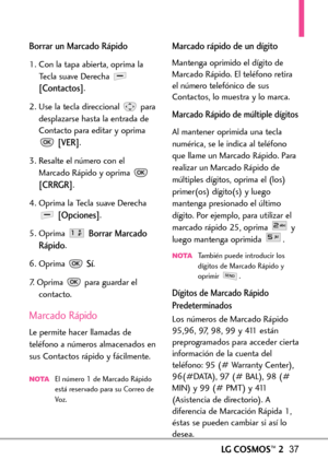 Page 178LGCOSMOS™237
Borrar un Marcado Rápido
1. Con la tapa abierta, oprima la
Tecla suave Derecha 
[Contactos].
2. Use la tecla direccional  para
desplazarse hasta la entrada de
Contacto para editar y oprima
[VER].
3. Resalte el número con el
Marcado Rápido y oprima 
[CRRGR].
4. Oprima la Tecla suave Derecha
[Opciones].
5.Oprima 
Borrar Marcado
Rápido
.
6.Oprima 
Sí.
7.Oprima para guardar el
contacto.
Marcado Rápido
Le permite hacer llamadas de
teléfono a números almacenados ensus Contactos rápido y...