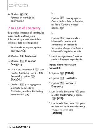 Page 18342LGCOSMOS™2
CONTACTOS
6. Oprima [Sí].
Aparece un mensaje de
confirmación.
7. In Case of Emergency
Le permite almacenar el nombre, los
números de teléfono y otra
información que será muy útil en
cualquier caso de emergencia. 
1. En el modo de espera, oprima
[MENÚ].
2.Oprima 
Contactos.
3.Oprima 
In Case of
Emergency
.
4. Use la tecla direccional  para
resaltar 
Contacto1, 2,3oInfo
Personal
,y oprima 
[AÑADIR].
5. Oprima  para agregar un
Contacto de la Listade
Contactos, resalte el Contacto y
luego oprima...