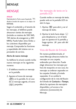 Page 18544LGCOSMOS™2
MENSAJE
MENSAJE
ATAJOOprimiendo la Tecla suave Izquierda 
desde el modo de espera es un atajo a la
MENSAJE.
Según el contenido y el tamaño de
los mensajes, el teléfono puede
almacenar cientos de mensajes
(incluido un máximo de 300 SMS,
100 alertas de emergencia y 200
MMS). Puede haber otros límites a
los carácteres disponibles por
mensaje. Compruebe las funcionesycapacidades del sistema con su
proveedor de servicio.
Alerta de nuevo mensaje
Su teléfono le avisará cuando reciba
nuevos mensajes...