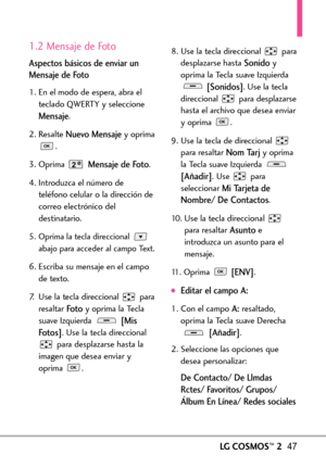 Page 188LGCOSMOS™247
1.2 Mensaje de Foto
Aspectos básicos de enviar un
Mensaje de Foto
1. En el modo de espera, abra el
teclado QWERTY y seleccione
Mensaje.
2. Resalte 
Nuevo Mensajeyoprima
.
3. Oprima 
Mensaje de Foto.
4. Introduzca el número de
teléfono celular o la dirección de
correo electrónico deldestinatario.
5. Oprima la tecla direccional 
abajo para acceder al campo Text.
6.Escriba su mensaje en el campo
de texto.
7. Use la tecla direccional  para
resaltar 
Fotoy oprima la Tecla
suaveIzquierda 
[Mis...