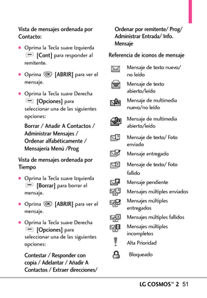 Page 192LGCOSMOS™251
Vista de mensajes ordenada por
Contacto:
Oprima la Tecla suave Izquierda
[Cont]para responder al
remitente.
Oprima [ABRIR]para ver el
mensaje.
Oprima la Tecla suave Derecha
[Opciones]para
seleccionar una de las siguientes
opciones:
Borrar / Añadir A Contactos /
Administrar Mensajes /
Ordenar alfabéticamente /
Mensajería Menú /Prog
Vistade mensajesordenada por
Tiempo
Oprima la Tecla suave Izquierda[Borrar]para borrar el
mensaje.
Oprima [ABRIR]paraver el
mensaje.
Oprima la Tecla suave...