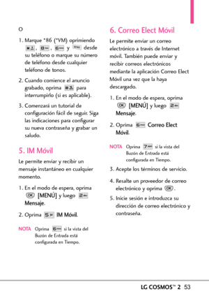 Page 194LGCOSMOS™253
O
1. Marque *86 (*VM) oprimiendo
, , y desde
su teléfono o marque su número
de teléfono desde cualquier
teléfono de tonos.
2. Cuando comience el anuncio
grabado, oprima  para
interrumpirlo (si es aplicable).
3. Comenzará un tutorial de
configuración fácil de seguir. Siga
las indicaciones para configurar
su nueva contraseña y grabar un
saludo.
5. IM Móvil
Le permiteenviar y recibir un
mensaje instantáneo en cualquier
momento.
1. En el modo de espera, oprima
[MENÚ]y luego 
Mensaje.
2. Oprima...