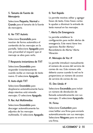 Page 196LGCOSMOS™255
5. Tamaño de Fuente de
Mensajería
Seleccione Pequeña,NormaloGrandepara el tamaño de la fuente
de mensajería.
6. Ver TXT Autmtc 
Seleccione Encendidopara
mostrar de forma automática el
contenido de los mensajes en la
pantalla. Seleccione 
Apagadopara
más privacidad al requerir que el
mensaje se abra para verlo.
7. Respuesta instantánea de TXT
Seleccione Encendidopara
responder instantáneamente
cuando recibe un mensaje de texto
nuevo. O seleccione 
Apagado.
8. Autodsplz TXT
Seleccione...