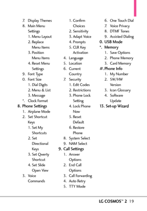 Page 21LGCOSMOS™219
7. Display Themes
8. Main Menu
Settings
1. Menu Layout
2. Replace
Menu Items
3. Position
Menu Items
4. Reset Menu
Settings
9. Font Type
0. Font Size
1. Dial Digits
2. Menu & List
3. Message
*.Clock Format
8. Phone Settings
1.Airplane Mode
2.Set Shortcut
Keys
1. Set My
Shortcuts
2. Set
Directional
Keys
3. Set Qwerty
Shortcut
4. SetSlide
Open View
3.Voice
Commands1. Confirm
Choices
2. Sensitivity
3. Adapt Voice
4. Prompts
5. CLR Key
Activation
4. Language
5. Location
6. Current
Country
7....