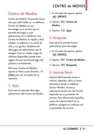 Page 202LGCOSMOS™261
CENTRO de MEDIOS
Centro de Medios
Centro de Medios®le permite hacer
más que sólo hablar en su teléfono.
Centro de Medios es una
tecnología y un servicio que le
permite descargar y usar
aplicaciones en su teléfono. Con
Centro de Medios, es rápido y fácil
adaptar su teléfono a su estilo de
vida y sus gustos. Simplemente
descargue las aplicaciones que le
atraigan. Con un amplio rango de
softwaredisponible, puede estar
seguro de que encontrará algo útil,
práctico o entretenido.
Del menú Centro...