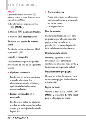 Page 20362LGCOSMOS™2
CENTRO de MEDIOS
ATAJOOprimiendo la tecla direccional 
mientras está en el modo de espera es un
atajo a Internet Móvil.
1. En el modo de espera, oprima
[MENÚ].
2.
Oprima Centro de Medios.
3. Oprima Internet Móvil
Terminar una sesión de Internet
Móvil
Termine la sesión de Internet Móvil
oprimiendo .
Usando el navegador
Los elementos en pantalla pueden
presentarse de una de las siguientes
formas:  
Opcionesnumeradas
Puede usar su teclado numérico
o puede seleccionar los
elementos moviendo el...