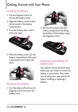 Page 2220LGCOSMOS™2
Getting Started with Your Phone
Installing the Battery
1. Use the fingertip cutout to
remove the battery cover.
2. Align the battery contacts with
the terminals in the battery
compartment.
3. Push the battery down until it
clicks into place.
4. Place the battery cover over the
battery compartment, then press
it downward until it clicks into
place.
Removing the Battery
1. Turn the phone off and use the
fingertip cutout to remove the
battery cover.2. Remove the battery from the
battery...