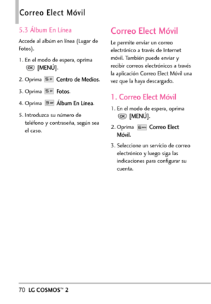 Page 21170LGCOSMOS™2
Correo Elect Móvil
5.3 Álbum En Línea
Accede al albúm en línea (Lugar de
Fotos).
1. En el modo de espera, oprima
[MENÚ].
2.
Oprima Centro de Medios.
3. Oprima Fo to s.
4. Oprima 
Álbum En Línea.
5. Introduzca su número de
teléfono y contraseña, según sea
el caso.
Correo Elect Móvil
Le permite enviar un correo
electrónico a través de Internet
móvil. También puede enviar y
recibir correos electrónicos a través
la aplicación Correo Elect Móvil una
vez que la haya descargado.
1. Correo Elect...