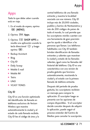 Page 212Apps
LGCOSMOS™271
Apps
Todo lo que debe saber cuando
está en viaje.
1. En el modo de espera, oprima
[
MENÚ]. 
2. Oprima 
Apps.
3.Oprima 
SHOP APPSo
resalte una aplicación usando la
tecla direccional  y luego
oprima .
Backup Assistant 
Bing 
CityID
Daily Scoop
Mobile Email
Mobile IM
Tetris
UNO
VCAST TONES
CityID
City ID es una función optimizada
del identificador de llamada en
teléfonos exclusivos de Verizon
Wireless que muestra
automáticamente la ciudad y el
estado de cada llamada recibida.
City ID lee...