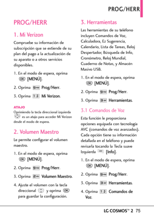 Page 216LGCOSMOS™275
PROG/HERR
PROG/HERR
1. Mi Verizon
Compruebe su información de
subscripción que se extiende de su
plan del pago a la actualización de
su aparato o a otros servicios
disponibles.
1. En el modo de espera, oprima
[MENÚ].
2. Oprima 
Prog/Herr.
3. Oprima 
Mi Verizon.
ATAJOOprimiendo la tecla direccional izquierda
esun atajo para acceder Mi Verizon
desde el modo de espera.
2. Volumen Maestro
Le permite configurar el volumen
maestro.
1.En el modo de espera, oprima
[MENÚ].
2.Oprima 
Prog/Herr.
3....