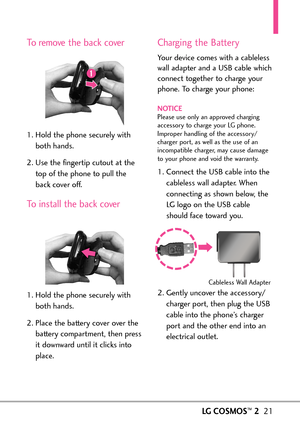 Page 23LGCOSMOS™221
To remove the back cover
1. Hold the phone securely with
both hands.
2.Use the fingertip cutout at the
top of the phone to pull the
back cover off.
To install the back cover
1.Hold the phone securelywith
both hands.
2. Place the battery cover over the
battery compartment, then press
it downward until it clicks into
place.
Charging the Battery
Your device comes with a cableless
wall adapter and a USB cable which
connect together to charge your
phone. To charge your phone:
NOTICEPlease use...