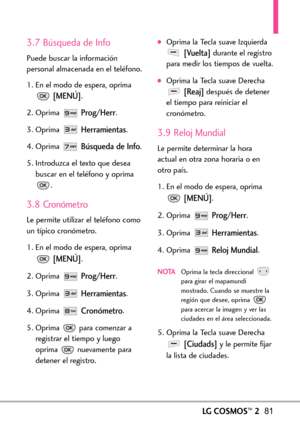 Page 222LGCOSMOS™281
3.7 Búsqueda de Info
Puede buscar la información
personal almacenada en el teléfono.
1. En el modo de espera, oprima
[MENÚ].
2. Oprima 
Prog/Herr.
3. Oprima 
Herramientas.
4. Oprima 
Búsqueda de Info.
5. Introduzca el texto que desea
buscar en el teléfono y oprima
.
3.8 Cronómetro
Le permite utilizar el teléfono como
un típico cronómetro. 
1. En el modo de espera, oprima
[MENÚ].
2. Oprima 
Prog/Herr.
3.Oprima 
Herramientas.
4. Oprima 
Cronómetro.
5. Oprima  para comenzar a
registrar el...