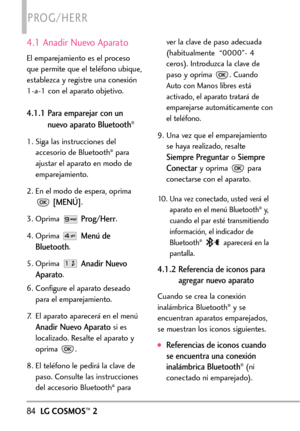 Page 22584LGCOSMOS™2
PROG/HERR
4.1 Anadir Nuevo Aparato
El emparejamiento es el proceso
que permite que el teléfono ubique,
establezca y registre una conexión
1a1 con el aparato objetivo. 
4.1.1 Para emparejar con un
nuevo aparato Bluetooth®
1. Siga las instrucciones del
accesorio de Bluetooth®para
ajustar el aparato en modo de
emparejamiento.
2.En el modo de espera, oprima
[MENÚ].
3.Oprima 
Prog/Herr.
4.Oprima 
Menúde
Bluetooth
.
5. Oprima 
Anadir Nuevo
Aparato
.
6. Configure el aparato deseado
para el...