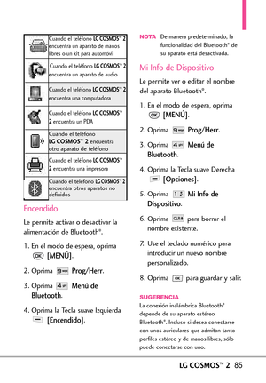 Page 226LGCOSMOS™285
Encendido
Le permiteactivar o desactivar la
alimentación de Bluetooth®.
1.En el modo de espera, oprima
[MENÚ].
2. Oprima 
Prog/Herr.
3.Oprima 
Menú de
Bluetooth
.
4.Oprima la Tecla suave Izquierda
[Encendido].
NOTADe manera predeterminado, la
funcionalidad del Bluetooth®de
su aparato está desactivada.
Mi Info de Dispositivo
Le permite ver o editar el nombre
del aparato Bluetooth®.
1. En el modo de espera, oprima
[MENÚ].
2. Oprima 
Prog/Herr.
3. Oprima 
Menú de
Bluetooth
.
4.Oprima la Tecla...