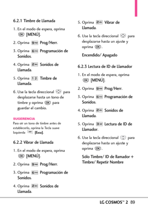 Page 230LGCOSMOS™289
6.2.1 Timbre de Llamada
1. En el modo de espera, oprima
[MENÚ].
2. Oprima 
Prog/Herr.
3. Oprima 
Programación de
Sonidos
.
4. Oprima 
Sonidos de
Llamada
.
5. Oprima 
Timbre de
Llamada
.
6.Use la tecla direccional para
desplazarse hasta un tono de
timbrey oprima para
guardar el cambio.
SUGERENCIAPara oír un tono de timbre antes de
establecerlo, oprima la Tecla suave
Izquierda 
[Escu].
6.2.2 Vibrar de Llamada
1. En el modo de espera, oprima
[MENÚ].
2.Oprima 
Prog/Herr.
3. Oprima 
Programación...