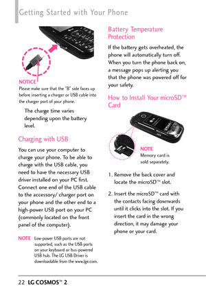 Page 2422LGCOSMOS™2
Getting Started with Your Phone
The charge time varies
depending upon the battery
level.
Charging with USB
You can use your computer to
charge your phone. To be able to
charge with the USB cable, you
need tohavethe necessary USB
driver installed on your PC first.
Connect one end of the USB cable
to the accessory/ charger port on
your phone and the other end to a
highpower USB port on your PC
(commonly located on the front
panel of the computer).
NOTELowpower USB ports are not
supported, such...