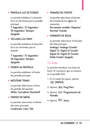 Page 234LGCOSMOS™293
PANTALLA LUZ DE FONDO
Le permite establecer la duración
de la luz de fondo para la pantalla
principal.
7Segundos/ 15 Segundos/ 
30 Segundos/ Siempre
Apagado
TECLADO LUZ PANT
Le permite establecer la duración
de la luz de fondo para el
teclado.
7Segundos/ 15 Segundos/ 
30 Segundos/ Siempre
Apagado
FONDO de PANTALLA
Le permiteestablecer el fondo
de pantalla principal.
MOSTRAR TEMAS
Le permite seleccionar el tema
de pantalla del aparato.
White/ Surrealism/ Bookshelf
DISEÑO DE MENÚ
Le permite...